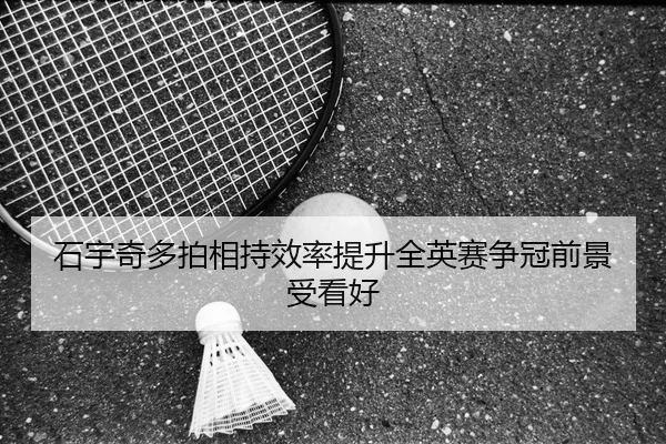 石宇奇多拍相持效率提升全英赛争冠前景受看好